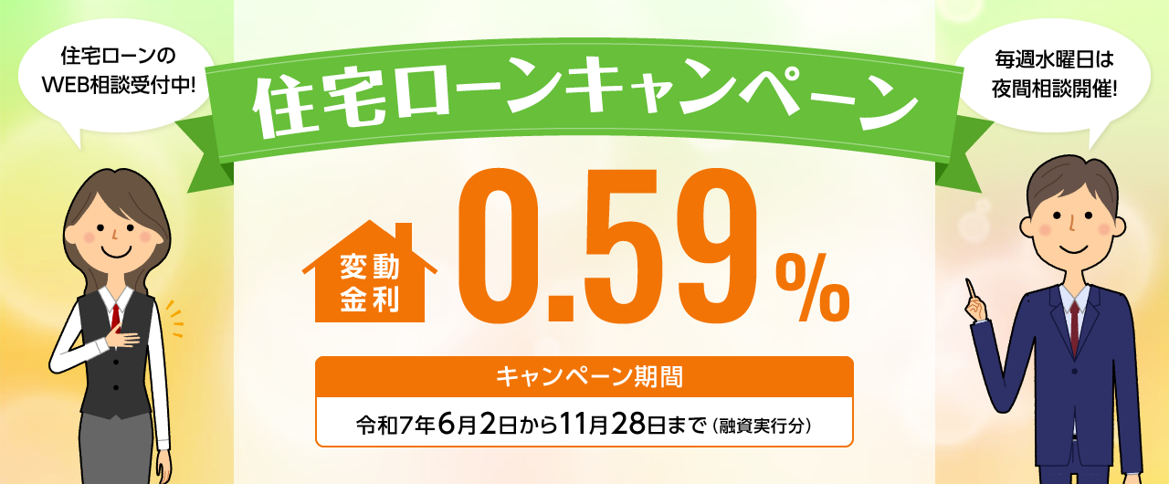 住宅ローンキャンペーン 変動金利0.59% キャンペーン期間 令和7年6月2日から11月28日まで(融資実行分) 住宅ローンのWEB相談受付中! 毎週水曜日は夜間相談開催!