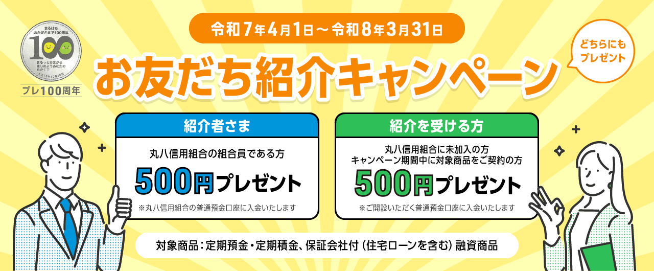 お友達紹介キャンペーン 令和7年4月1日〜令和8年3月31日 紹介者さま 丸八信用組合の組合員である方 500円プレゼント※丸八信用組合の普通預金口座に入金いたします 紹介を受ける方 丸八信用組合に未加入者の方・キャンペーン期間中に対象商品をご契約の方 500円プレゼント※ご開設いただく普通預金口座に入金いたします 対象商品:定期預金・定期積金、保証会社付(住宅ローンを含む)融資商品