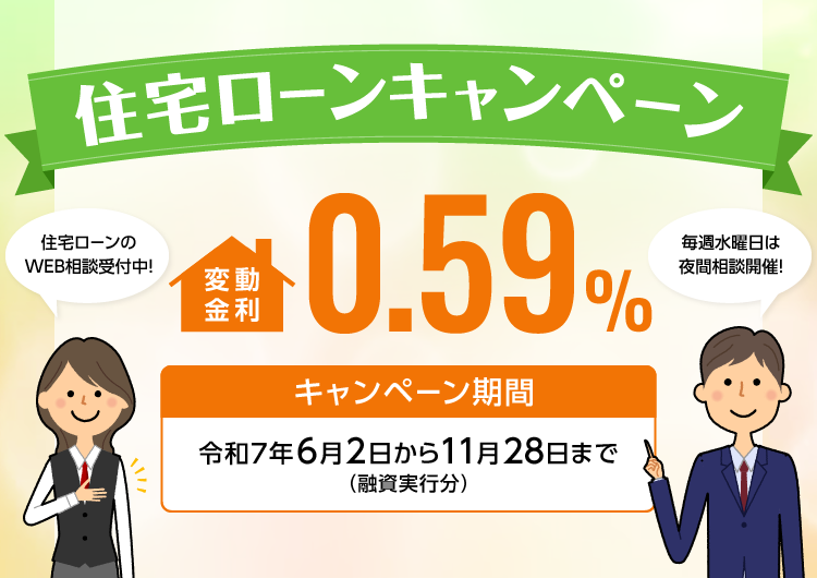 住宅ローンキャンペーン 変動金利0.59% キャンペーン期間 令和7年6月2日から11月28日まで(融資実行分) 住宅ローンのWEB相談受付中! 毎週水曜日は夜間相談開催!